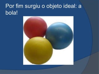 Por fim surgiu o objeto ideal: a
bola!
 