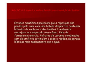 Mito Nº 4 A água é a melhor bebida para reposição de líquidos.




  Estudos científicos provaram que a reposição das
  perdas pelo suor com uma bebida desportiva contendo
  hidratos de carbono e electrólitos é realmente
  vantajosa se comparada com a água. Além de
  fornecerem energia, hidratos de carbono combinados
  com electrólitos estimulam a sede e repõem as perdas
  hídricas mais rapidamente que a água.
 