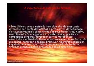 •A importância da nutrição no futebol:




  Nos últimos anos a nutrição tem sido alvo de crescente
interesse por parte dos atletas e praticantes da actividade
fisica,cada vez mais conscientes dos seus benefícios. Assim,
uma alimentação adequada visa manter saúde, preservar
composição corporal, favorecer as vias metabólicas
associadas à actividade física, armazenar energia na forma de
glicogénio, retardar a fadiga, promover hipertrofia muscular,
e quando necessário, auxiliar na recuperação de lesões ou
traumas eventualmente provocados pelos exercícios.
 