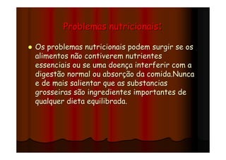 Problemas nutricionais:

Os problemas nutricionais podem surgir se os
alimentos não contiverem nutrientes
essenciais ou se uma doença interferir com a
digestão normal ou absorção da comida.Nunca
e de mais salientar que as substancias
grosseiras são ingredientes importantes de
qualquer dieta equilibrada.
 
