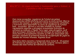 Mito Nº 2 – Se algum nutriente é fundamental para o futebol, é
                a proteína e não o carbonato.




  Com raras excepções, jogadores de futebol em países
  desenvolvidos obtêm proteína suficiente na dieta normal. Mas na
  maioria das equipas, os jogadores comem pouquíssimo carbonato,
  o nutriente mais importante na dieta de jogadores de futebol
  bem - sucedidos. Sprints e corridas intensas no futebol
  rapidamente esgotam o glicogénio armazenado (hidratos de
  carbono) no músculo e fígado. Para repor esse glicogénio, você
  deve privilegiar alimentos ricos em hidratos de carbono em sua
  dieta diária, principalmente durante as 24h que antecedem uma
  partida e durante as primeiras horas de recuperação de jogos ou
  sessões de treinos intensos. Algumas dicas:
  Sua dieta diária durante a temporada deve incluir 8 - 10 gramas
  de hidratos de carbono por kg de peso corporal. Cereais, pães e
  massas são boas fontes de hidratos de carbono.
 