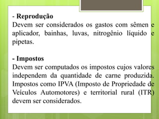 - Reprodução
Devem ser considerados os gastos com sêmen e
aplicador, bainhas, luvas, nitrogênio líquido e
pipetas.
- Impostos
Devem ser computados os impostos cujos valores
independem da quantidade de carne produzida.
Impostos como IPVA (Imposto de Propriedade de
Veículos Automotores) e territorial rural (ITR)
devem ser considerados.
 