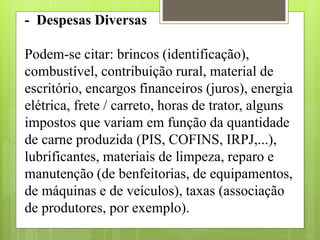 - Despesas Diversas
Podem-se citar: brincos (identificação),
combustível, contribuição rural, material de
escritório, encargos financeiros (juros), energia
elétrica, frete / carreto, horas de trator, alguns
impostos que variam em função da quantidade
de carne produzida (PIS, COFINS, IRPJ,...),
lubrificantes, materiais de limpeza, reparo e
manutenção (de benfeitorias, de equipamentos,
de máquinas e de veículos), taxas (associação
de produtores, por exemplo).
 