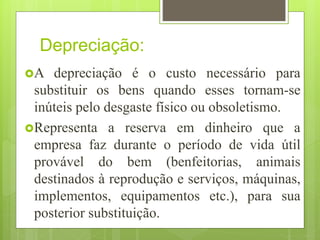 Depreciação:
A depreciação é o custo necessário para
substituir os bens quando esses tornam-se
inúteis pelo desgaste físico ou obsoletismo.
Representa a reserva em dinheiro que a
empresa faz durante o período de vida útil
provável do bem (benfeitorias, animais
destinados à reprodução e serviços, máquinas,
implementos, equipamentos etc.), para sua
posterior substituição.
 
