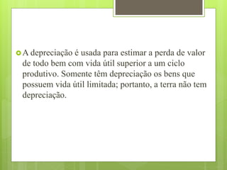 A depreciação é usada para estimar a perda de valor
de todo bem com vida útil superior a um ciclo
produtivo. Somente têm depreciação os bens que
possuem vida útil limitada; portanto, a terra não tem
depreciação.
 