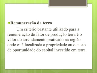 Remuneração da terra
Um critério bastante utilizado para a
remuneração do fator de produção terra é o
valor do arrendamento praticado na região
onde está localizada a propriedade ou o custo
de oportunidade do capital investido em terra.
 