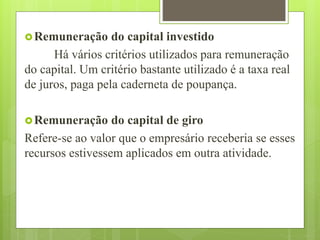Remuneração do capital investido
Há vários critérios utilizados para remuneração
do capital. Um critério bastante utilizado é a taxa real
de juros, paga pela caderneta de poupança.
Remuneração do capital de giro
Refere-se ao valor que o empresário receberia se esses
recursos estivessem aplicados em outra atividade.
 