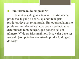  Remuneração do empresário
A atividade de gerenciamento do sistema de
produção de gado de corte, quando feita pelo
produtor, deve ser remunerada. Em outras palavras, o
produtor rural deverá estipular para si próprio uma
determinada remuneração, que poderia ser um
número “x” de salários mínimos. Esse valor deve ser
inserido (computado) no custo de produção do gado
de corte.
 