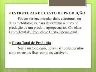 ESTRUTURAS DE CUSTO DE PRODUÇÃO
Podem ser encontradas duas estruturas, ou
duas metodologias, para determinar o custo de
produção de um produto agropecuário. São elas:
Custo Total de Produção e Custo Operacional.
Custo Total de Produção
Nesta metodologia, devem ser considerados
tanto os custos fixos como os variáveis.
 