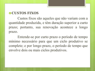 CUSTOS FIXOS
Custos fixos são aqueles que não variam com a
quantidade produzida, e têm duração superior a curto
prazo; portanto, sua renovação acontece a longo
prazo.
Entende-se por curto prazo o período de tempo
mínimo necessário para que um ciclo produtivo se
complete; e por longo prazo, o período de tempo que
envolve dois ou mais ciclos produtivos.
 