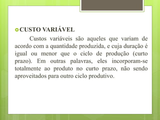 CUSTO VARIÁVEL
Custos variáveis são aqueles que variam de
acordo com a quantidade produzida, e cuja duração é
igual ou menor que o ciclo de produção (curto
prazo). Em outras palavras, eles incorporam-se
totalmente ao produto no curto prazo, não sendo
aproveitados para outro ciclo produtivo.
 
