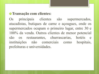 Transação com clientes:
Os principais clientes são supermercados,
atacadistas, butiques de carne e açougues, onde os
supermercados ocupam o primeiro lugar, entre 30 e
100% da venda. Outros clientes de menor potencial
são os restaurantes, churrascarias, hotéis e
instituições não comerciais como hospitais,
prefeituras e universidades.
 