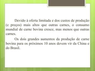 Devido à oferta limitada e dos custos de produção
(e preços) mais altos que outras carnes, o consumo
mundial de carne bovina cresce, mas menos que outras
carnes.
Os dois grandes aumentos da produção de carne
bovina para os próximos 10 anos devem vir da China e
do Brasil.
 
