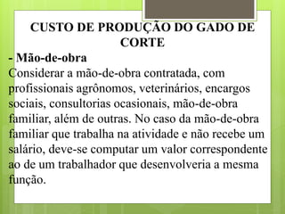 CUSTO DE PRODUÇÃO DO GADO DE
CORTE
- Mão-de-obra
Considerar a mão-de-obra contratada, com
profissionais agrônomos, veterinários, encargos
sociais, consultorias ocasionais, mão-de-obra
familiar, além de outras. No caso da mão-de-obra
familiar que trabalha na atividade e não recebe um
salário, deve-se computar um valor correspondente
ao de um trabalhador que desenvolveria a mesma
função.
 