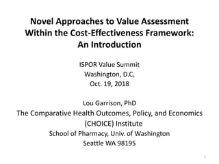 Novel Approaches to Value Assessment
Within the Cost-Effectiveness Framework:
An Introduction
ISPOR Value Summit
Washington, D.C,
Oct. 19, 2018
Lou Garrison, PhD
The Comparative Health Outcomes, Policy, and Economics
(CHOICE) Institute
School of Pharmacy, Univ. of Washington
Seattle WA 98195
1
 