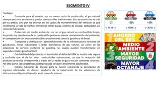 SEGMENTO IV
Ventajas:
• Economía para el usuario: por su menor costo de producción, el gas natural
siempre será más económico que los combustibles tradicionales. Esta economía no es solo
por su precio, sino por los ahorros en los costos de mantenimiento del vehículo ya que
incrementa la vida de ciertos elementos como bujías, sistema de escape, carburador, así
como del lubricante.
• Protección del medio ambiente: por ser el gas natural un combustible limpio,
los productos resultantes de su combustión producen menor contaminación del ambiente,
en comparación con otros combustibles automotores como la gasolina y el diesel.
• Transporte y distribución: aprovechamiento de la infraestructura existente de
gasoductos, líneas industriales y redes domésticas de gas natural, así como de las
estaciones de servicio existente de gasolina, las cuales pueden transformarse en
expendios mixtos gasolina/GNV.
• Confiabilidad del producto: el suministro al delta del GNV es mucho más seguro
y confiable que el de los otros combustibles automotores, ya que la recepción del
producto se realiza directamente a través de las redes de gas y no por camiones cisternas.
Por otra parte, las características del producto lo hacen difícilmente adulterable.
• Ingreso Adicional de divisas; para la nación representa la generación de
ingresos adicionales de divisas, producto de la exportación de los volúmenes de
hidrocarburos líquidos liberados en el mercado interno.
 