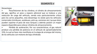 SEGMENTO V
Desventajas:
• Peso/Volumen de los cilindros; el cilindro de almacenamiento
del gas, significa un peso y espacio adicional que se traduce a una
reducción de carga del vehículo, siendo esto particularmente crítico
para los carros pequeños, esta desventaja no existe para los vehículos
comerciales (minibuses, autobuses, pick-up, camiones etc.) ya que éstos
pueden soportar el peso de esos tanques y además poseen un mayor
espacio disponible para colocar cilindros de almacenamiento.
• Pérdida de aceleración; Por sus características, el gas natural
produce una pérdida de potencia en el vehículo de aproximadamente
15%, la cual se hace más manifiesta en la etapa de arranque del mismo,
de los vehículos con motores de baja cilindrada.
 