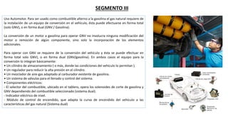 SEGMENTO III
Uso Automotor. Para ser usado como combustible alterno a la gasolina el gas natural requiere de
la instalación de un equipo de conversión en el vehículo, ésta puede efectuarse en forma total
(solo GNV), o en forma dual (GNV / Gasolina).
La conversión de un motor a gasolina para operar GNV no involucra ninguna modificación del
motor o remoción de algún componente, sino solo la incorporación de los elementos
adicionales.
Para operar con GNV se requiere de la conversión del vehículo y ésta se puede efectuar en
forma total solo GNV), o en forma dual (GNV/gasolina). En ambos casos el equipo para la
conversión lo integran básicamente:
• Un cilindro de almacenamiento ( o más, donde las condiciones del vehículo lo permitan ).
• Un regulador para reducir la alta presión en el cilindro.
• Un mezclador de aire-gas adaptado al carburador existente de gasolina.
• Un sistema de válvulas para el llenado y control del sistema.
• Componentes eléctricos:
- El selector del combustible, ubicado en el tablero, opera los solenoides de corte de gasolina y
GNV dependiendo del combustible seleccionado (sistema dual).
- Indicador eléctrico de nivel.
- Módulo de control de encendido, que adapta la curva de encendido del vehículo a las
características del gas natural (Sistema dual)
 