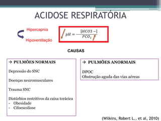 ACIDOSE RESPIRATÓRIA
Hipercapnia
 PULMÕES NORMAIS
Depressão do SNC
Doenças neuromusculares
Trauma SNC
Distúrbios restritivos da caixa torácica
- Obesidade
- Cifoescoliose
 PULMÕES ANORMAIS
DPOC
Obstrução aguda das vias aéreas
CAUSAS
(Wilkins, Robert L., et al, 2010)
Hipoventilação
 