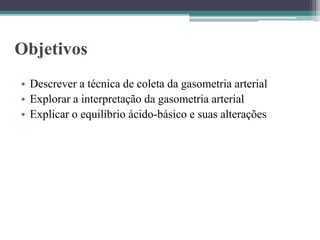Objetivos
• Descrever a técnica de coleta da gasometria arterial
• Explorar a interpretação da gasometria arterial
• Explicar o equilíbrio ácido-básico e suas alterações
 