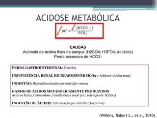 ACIDOSE METABÓLICA
CAUSAS
Acúmulo de ácidos fixos no sangue (H2SO4; H3PO4; ác lático)
Perda excessiva de HCO3-
PERDA GASTROINTESTINAL: Diarréia
INSUFICIÊNCIA RENAL EM REABSORVER HCO3-: Acidose tubular renal
INGESTÃO: Hiperalimentação por nutrição venosa
GANHO DE ÁCIDOS METABOLICAMENTE PRODUZIDOS
Acidose lática, Cetoacidose, Insuficiência renal (ex.: retenção de H2S04)
INGESTÃO DE ÁCIDOS: Intoxicação por salicilato (aspirina)
(Wilkins, Robert L., et al, 2010)
 