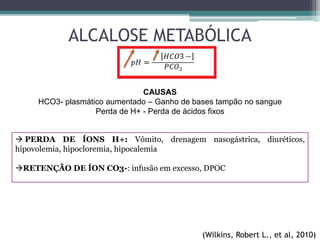 ALCALOSE METABÓLICA
CAUSAS
HCO3- plasmático aumentado – Ganho de bases tampão no sangue
Perda de H+ - Perda de ácidos fixos
 PERDA DE ÍONS H+: Vômito, drenagem nasogástrica, diuréticos,
hipovolemia, hipocloremia, hipocalemia
RETENÇÃO DE ÍON CO3-: infusão em excesso, DPOC
(Wilkins, Robert L., et al, 2010)
 