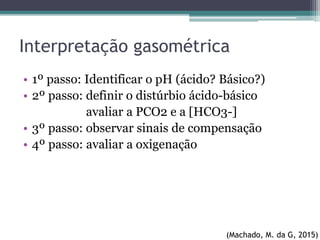 Interpretação gasométrica
• 1º passo: Identificar o pH (ácido? Básico?)
• 2º passo: definir o distúrbio ácido-básico
avaliar a PCO2 e a [HCO3-]
• 3º passo: observar sinais de compensação
• 4º passo: avaliar a oxigenação
(Machado, M. da G, 2015)
 