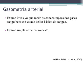 Gasometria arterial
• Exame invasivo que mede as concentrações dos gases
sanguíneos e o estado ácido-básico do sangue.
• Exame simples e de baixo custo
(Wilkins, Robert L., et al, 2010)
 