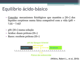 Equilíbrio ácido-básico
• Conceito: mecanismos fisiológicos que mantém a [H+] dos
líquidos corpóreos numa faixa compatível com a vida (pH =
7,35 – 7,45)
• pH: [H+] numa solução
• Ácidos: doam prótons (H+)
• Bases: recebem prótons (H+)
(Wilkins, Robert L., et al, 2010)
 