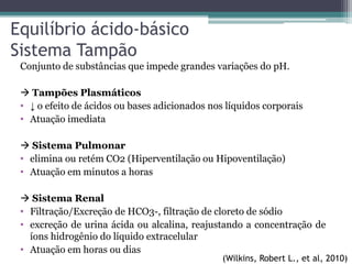 Conjunto de substâncias que impede grandes variações do pH.
 Tampões Plasmáticos
• ↓ o efeito de ácidos ou bases adicionados nos líquidos corporais
• Atuação imediata
 Sistema Pulmonar
• elimina ou retém CO2 (Hiperventilação ou Hipoventilação)
• Atuação em minutos a horas
 Sistema Renal
• Filtração/Excreção de HCO3-, filtração de cloreto de sódio
• excreção de urina ácida ou alcalina, reajustando a concentração de
íons hidrogênio do líquido extracelular
• Atuação em horas ou dias
Equilíbrio ácido-básico
Sistema Tampão
(Wilkins, Robert L., et al, 2010)
 