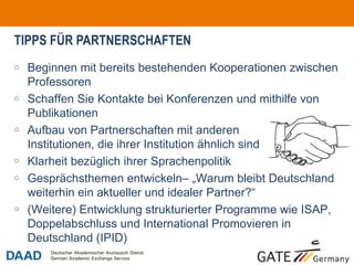 TIPPS FÜR PARTNERSCHAFTEN Beginnen mit bereits bestehenden Kooperationen zwischen Professoren Schaffen Sie Kontakte bei Konferenzen und mithilfe von Publikationen Aufbau von Partnerschaften mit anderen  Institutionen, die ihrer Institution ähnlich sind  Klarheit bezüglich ihrer Sprachenpolitik Gesprächsthemen entwickeln– „Warum bleibt Deutschland weiterhin ein aktueller und idealer Partner?“ (Weitere) Entwicklung strukturierter Programme wie ISAP, Doppelabschluss und International Promovieren in Deutschland (IPID) 
