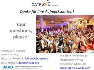 Danke für Ihre Aufmerksamkeit!


        Your
      questons,
       please!

DAAD North America
www.daad.org                            The Brenn-White Group
Sebastian Fohrbeck, fohrbeck@daad.org   Megan Brenn-White
Leslie Harlson, daadsf@daad.org         www.brenn-white.com
                                        megan@brenn-white.com
 