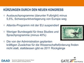 KÜRZUNGEN DURCH DEN NEUEN KONGRESS
o Austauschprogramme (darunter Fulbright) minus
  5,5%, Schwerpunktverlagerung von Europa weg

o Atlantis-Programm mit der EU suspendiert

o Weniger Bundesgeld für Area Studies und
  Sprachprogramme (minus 40%)

o Die von der Administration geplanten
  kräftigen Zuwächse für die Wissenschaftsförderung finden
  nicht statt, stattdessen gibt es 2011 Rückgänge



                                                             o3
 