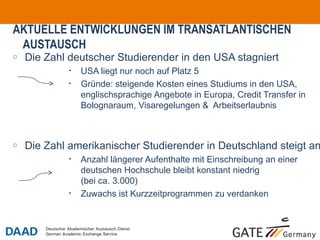 AKTUELLE ENTWICKLUNGEN IM TRANSATLANTISCHEN
 AUSTAUSCH
o   Die Zahl deutscher Studierender in den USA stagniert
             •   USA liegt nur noch auf Platz 5
             •   Gründe: steigende Kosten eines Studiums in den USA,
                 englischsprachige Angebote in Europa, Credit Transfer in
                 Bolognaraum, Visaregelungen & Arbeitserlaubnis



o   Die Zahl amerikanischer Studierender in Deutschland steigt an
             •   Anzahl längerer Aufenthalte mit Einschreibung an einer
                 deutschen Hochschule bleibt konstant niedrig
                 (bei ca. 3.000)
             •   Zuwachs ist Kurzzeitprogrammen zu verdanken



                                                                            o5
 