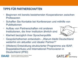 TIPPS FÜR PARTNERSCHAFTEN
o   Beginnen mit bereits bestehenden Kooperationen zwischen
    Professoren
o   Schaffen Sie Kontakte bei Konferenzen und mithilfe von
    Publikationen
o   Aufbau von Partnerschaften mit anderen
    Institutionen, die ihrer Institution ähnlich sind
o   Klarheit bezüglich ihrer Sprachenpolitik
o   Gesprächsthemen entwickeln– „Warum bleibt Deutschland
    weiterhin ein aktueller und idealer Partner?“
o   (Weitere) Entwicklung strukturierter Programme wie ISAP,
    Doppelabschluss und International Promovieren in
    Deutschland (IPID)
                                                               o6
 