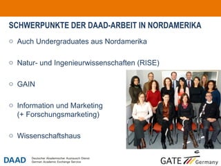 SCHWERPUNKTE DER DAAD-ARBEIT IN NORDAMERIKA
o Auch Undergraduates aus Nordamerika

o Natur- und Ingenieurwissenschaften (RISE)

o GAIN

o Information und Marketing
  (+ Forschungsmarketing)

o Wissenschaftshaus


                                              o7
 