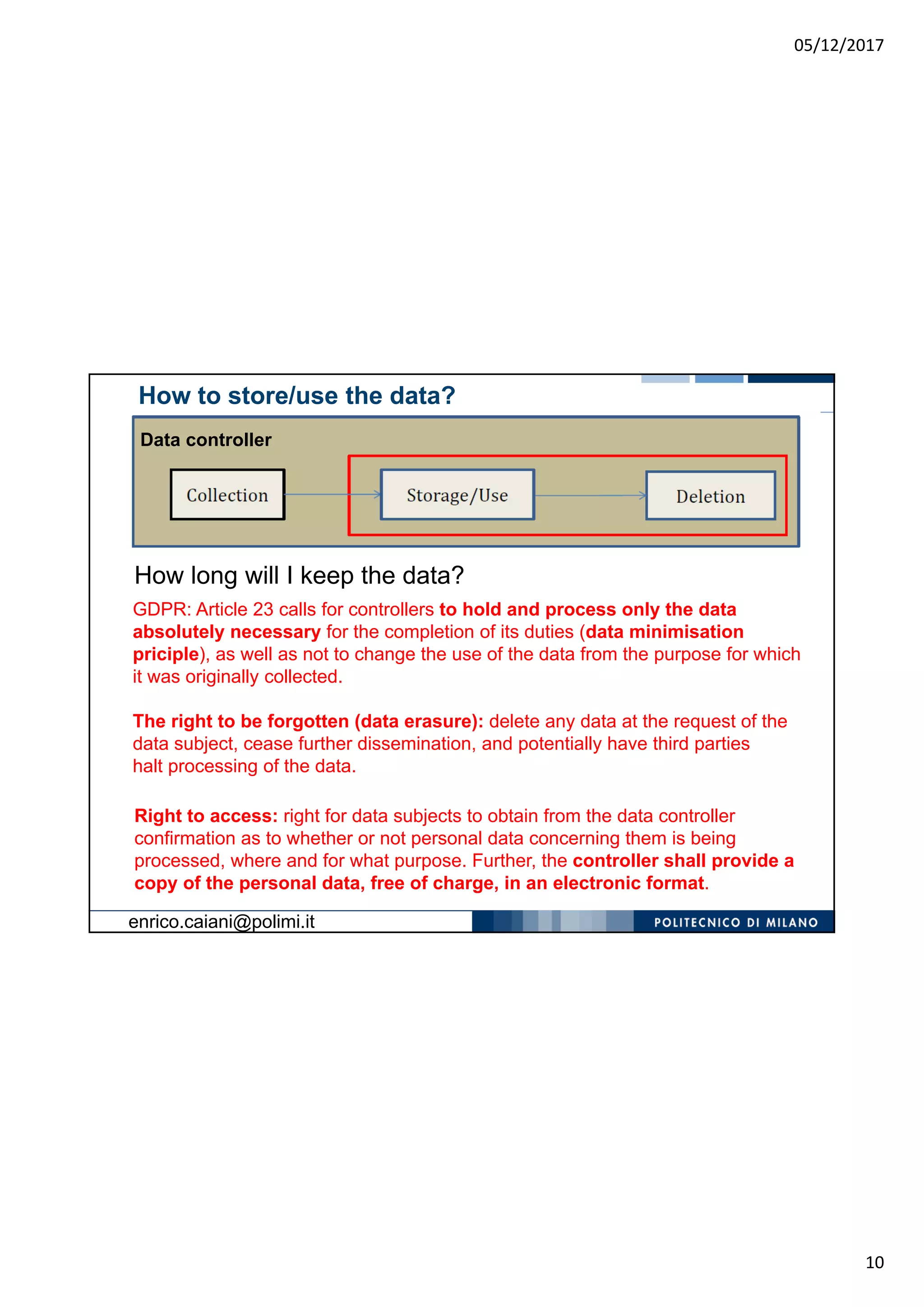 05/12/2017
10
How long will I keep the data?
How to store/use the data?
Data controller
GDPR: Article 23 calls for controllers to hold and process only the data
absolutely necessary for the completion of its duties (data minimisation
priciple), as well as not to change the use of the data from the purpose for which
it was originally collected.
The right to be forgotten (data erasure): delete any data at the request of the
data subject, cease further dissemination, and potentially have third parties
halt processing of the data.
Right to access: right for data subjects to obtain from the data controller
confirmation as to whether or not personal data concerning them is being
processed, where and for what purpose. Further, the controller shall provide a
copy of the personal data, free of charge, in an electronic format.
enrico.caiani@polimi.it
 