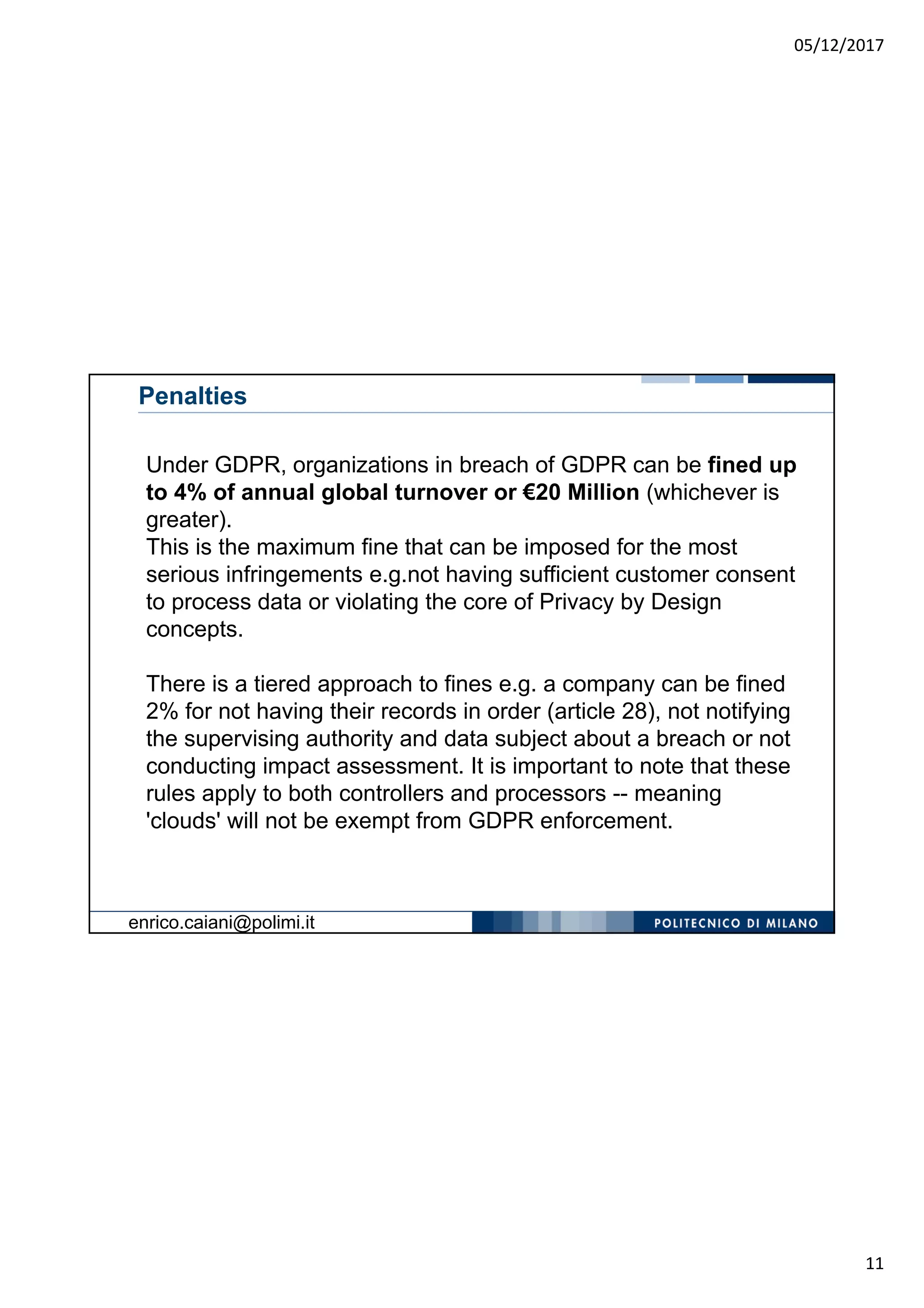 05/12/2017
11
Penalties
Under GDPR, organizations in breach of GDPR can be fined up
to 4% of annual global turnover or €20 Million (whichever is
greater).
This is the maximum fine that can be imposed for the most
serious infringements e.g.not having sufficient customer consent
to process data or violating the core of Privacy by Design
concepts.
There is a tiered approach to fines e.g. a company can be fined
2% for not having their records in order (article 28), not notifying
the supervising authority and data subject about a breach or not
conducting impact assessment. It is important to note that these
rules apply to both controllers and processors -- meaning
'clouds' will not be exempt from GDPR enforcement.
enrico.caiani@polimi.it
 