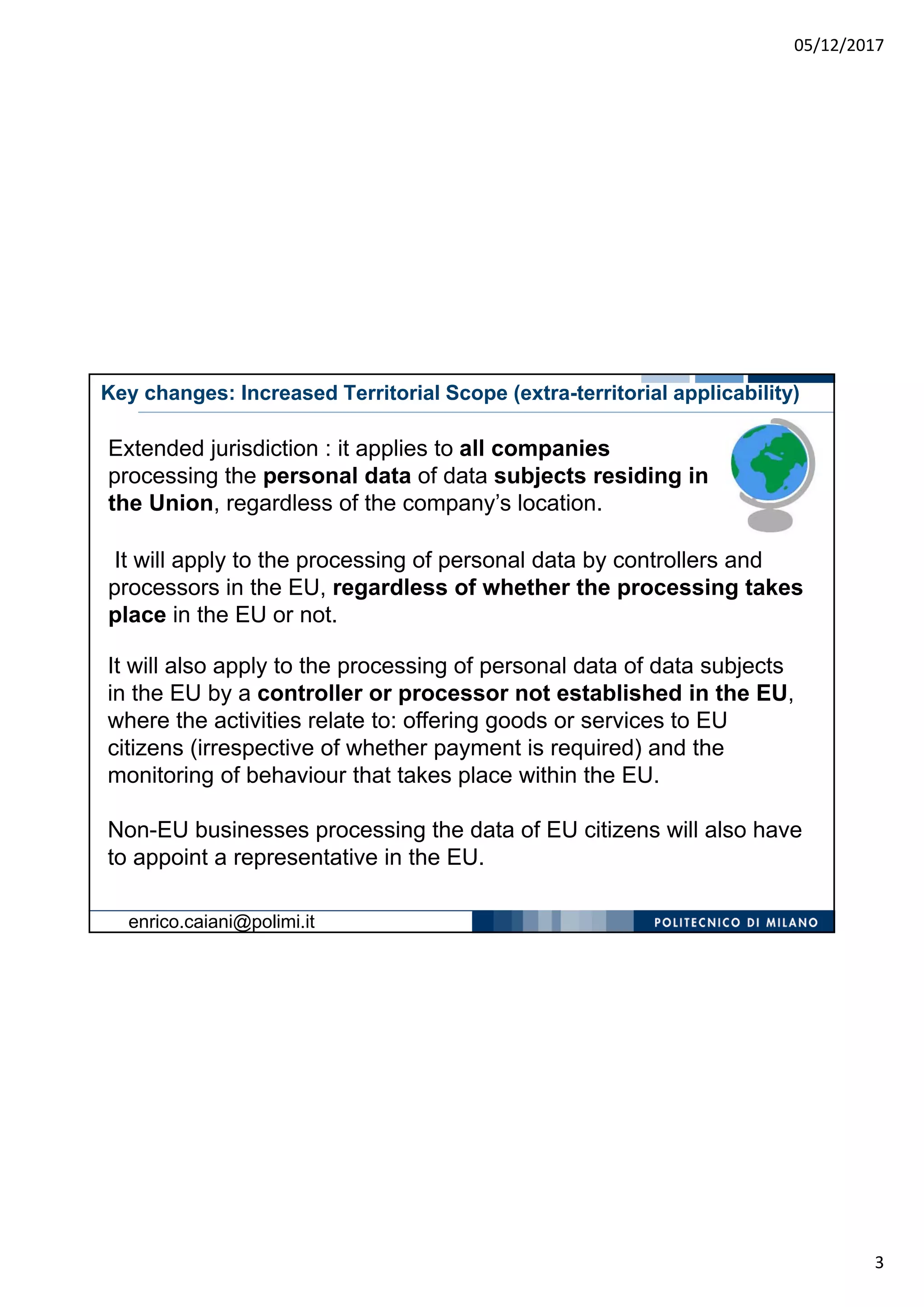 05/12/2017
3
Key changes: Increased Territorial Scope (extra-territorial applicability)
It will also apply to the processing of personal data of data subjects
in the EU by a controller or processor not established in the EU,
where the activities relate to: offering goods or services to EU
citizens (irrespective of whether payment is required) and the
monitoring of behaviour that takes place within the EU.
Non-EU businesses processing the data of EU citizens will also have
to appoint a representative in the EU.
Extended jurisdiction : it applies to all companies
processing the personal data of data subjects residing in
the Union, regardless of the company’s location.
It will apply to the processing of personal data by controllers and
processors in the EU, regardless of whether the processing takes
place in the EU or not.
enrico.caiani@polimi.it
 