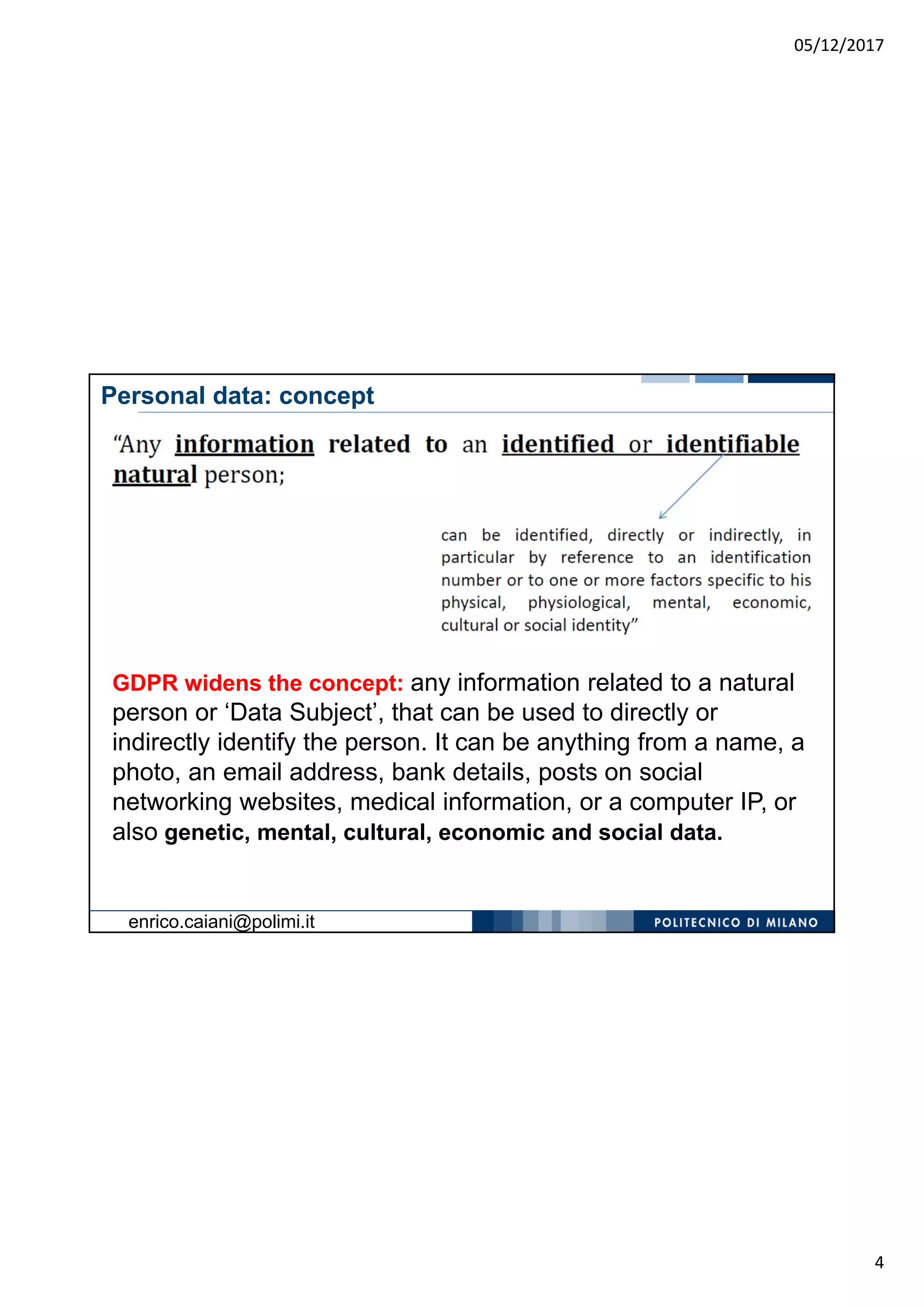 05/12/2017
4
GDPR widens the concept: any information related to a natural
person or ‘Data Subject’, that can be used to directly or
indirectly identify the person. It can be anything from a name, a
photo, an email address, bank details, posts on social
networking websites, medical information, or a computer IP, or
also genetic, mental, cultural, economic and social data.
Personal data: concept
enrico.caiani@polimi.it
 