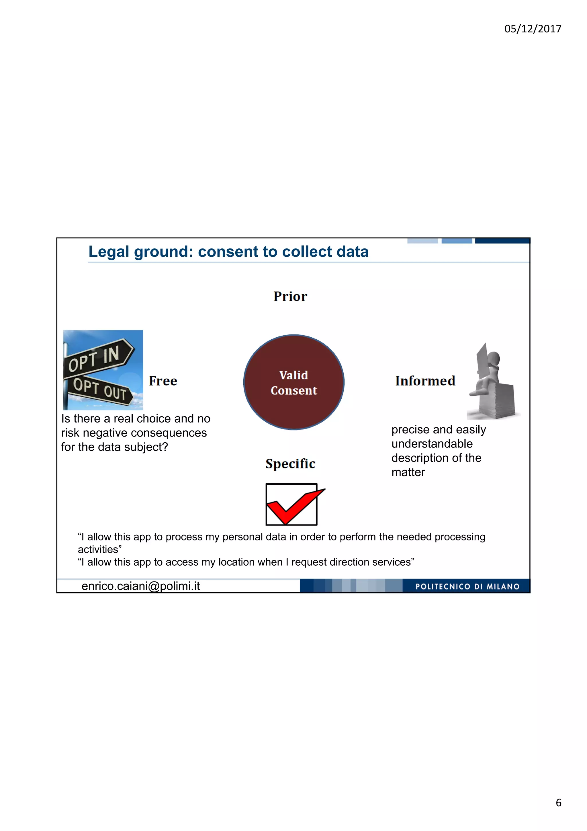 05/12/2017
6
Is there a real choice and no
risk negative consequences
for the data subject?
“I allow this app to process my personal data in order to perform the needed processing
activities”
“I allow this app to access my location when I request direction services”
precise and easily
understandable
description of the
matter
Legal ground: consent to collect data
enrico.caiani@polimi.it
 