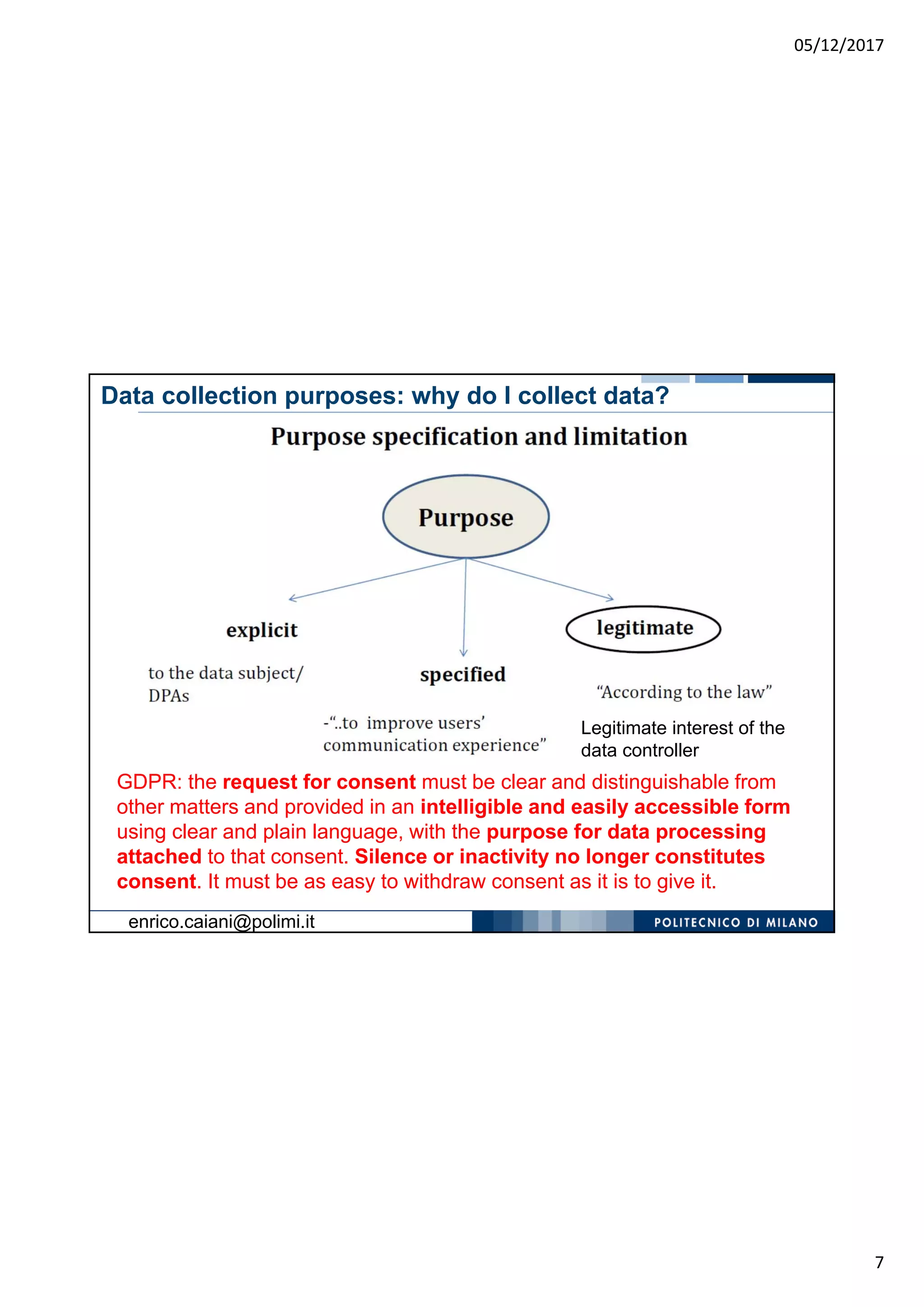 05/12/2017
7
Legitimate interest of the
data controller
Data collection purposes: why do I collect data?
GDPR: the request for consent must be clear and distinguishable from
other matters and provided in an intelligible and easily accessible form
using clear and plain language, with the purpose for data processing
attached to that consent. Silence or inactivity no longer constitutes
consent. It must be as easy to withdraw consent as it is to give it.
enrico.caiani@polimi.it
 