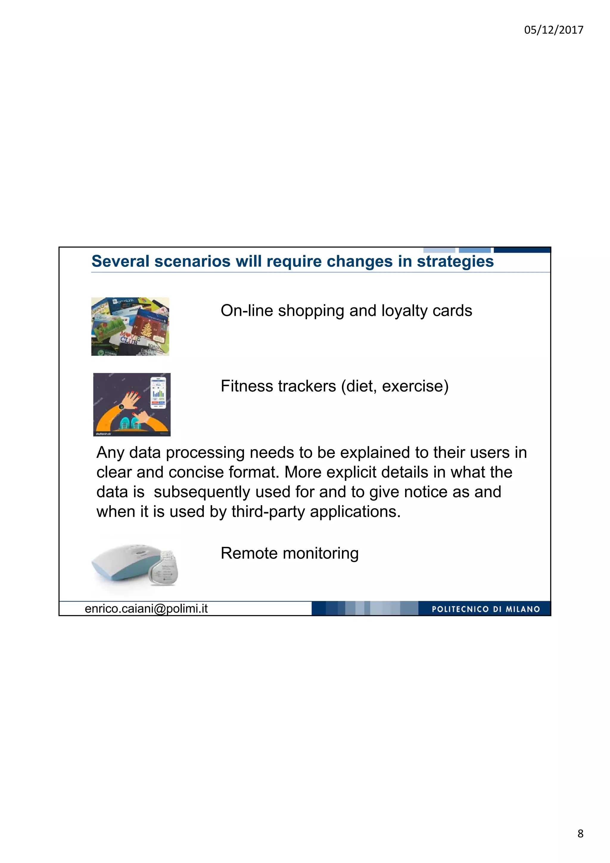 05/12/2017
8
Several scenarios will require changes in strategies
On-line shopping and loyalty cards
Fitness trackers (diet, exercise)
Any data processing needs to be explained to their users in
clear and concise format. More explicit details in what the
data is subsequently used for and to give notice as and
when it is used by third-party applications.
Remote monitoring
enrico.caiani@polimi.it
 