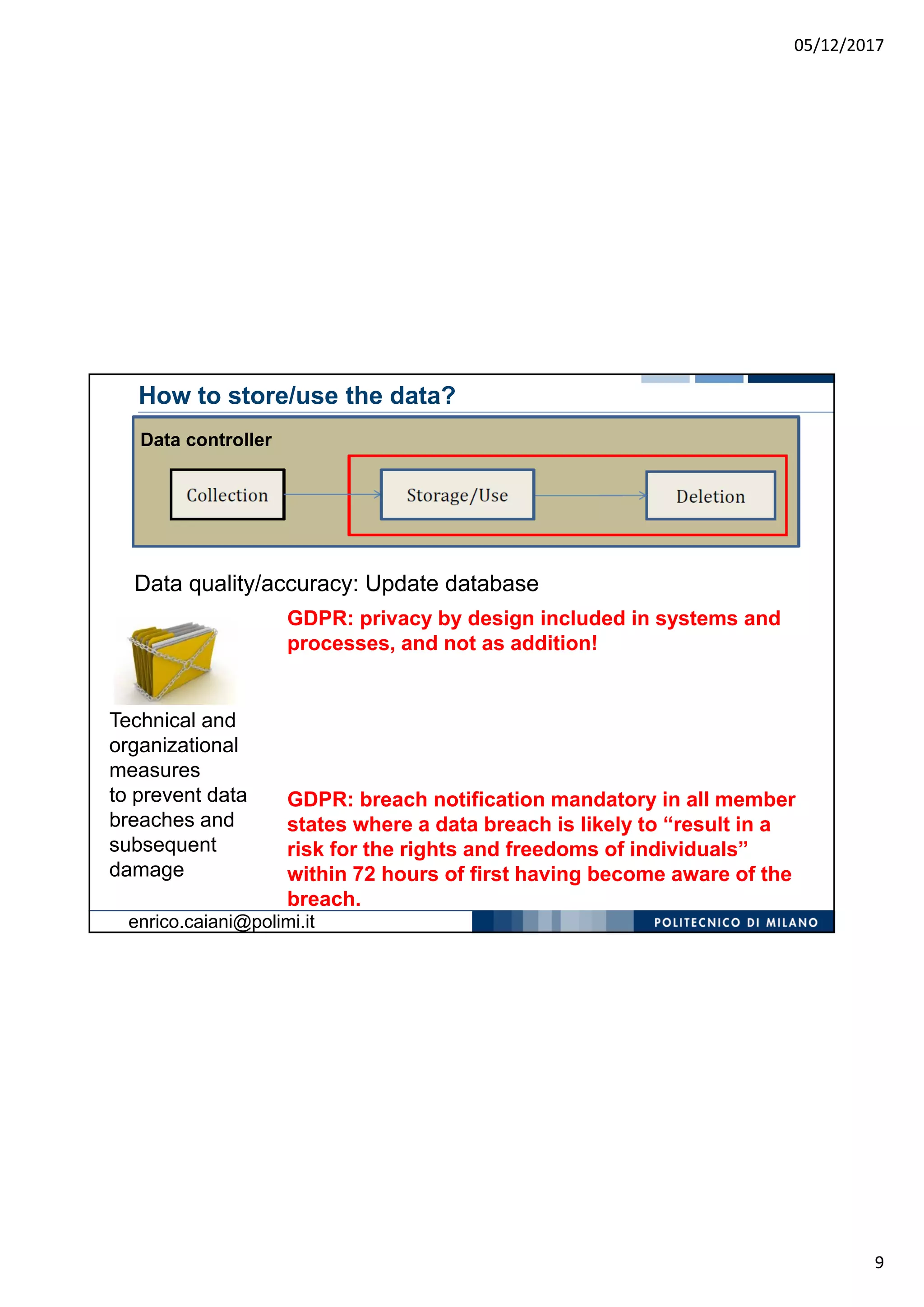 05/12/2017
9
Data quality/accuracy: Update database
Technical and
organizational
measures
to prevent data
breaches and
subsequent
damage
How to store/use the data?
GDPR: privacy by design included in systems and
processes, and not as addition!
Data controller
GDPR: breach notification mandatory in all member
states where a data breach is likely to “result in a
risk for the rights and freedoms of individuals”
within 72 hours of first having become aware of the
breach.
enrico.caiani@polimi.it
 