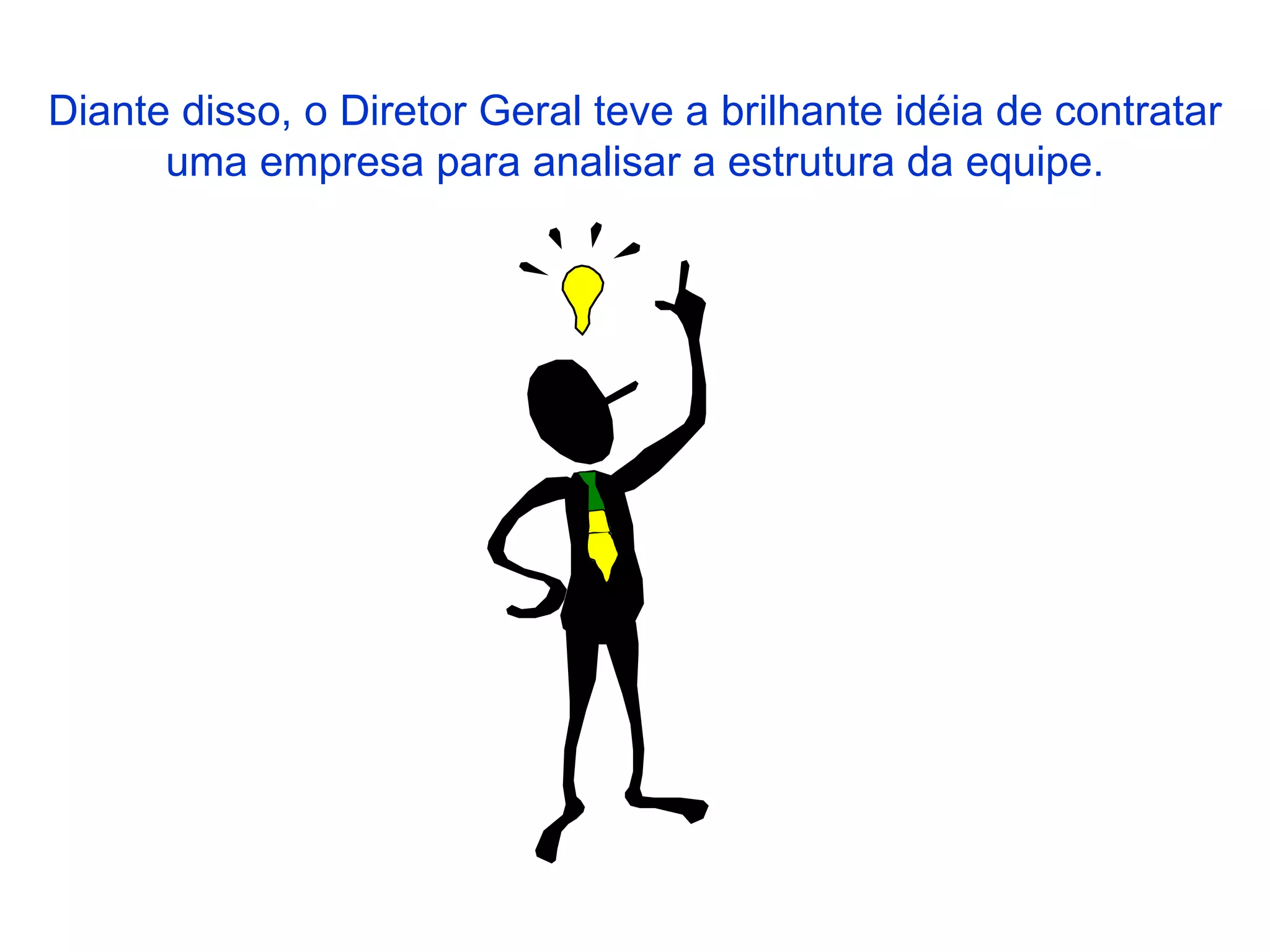 Diante disso, o Diretor Geral teve a brilhante idéia de contratar uma empresa para analisar a estrutura da equipe. 