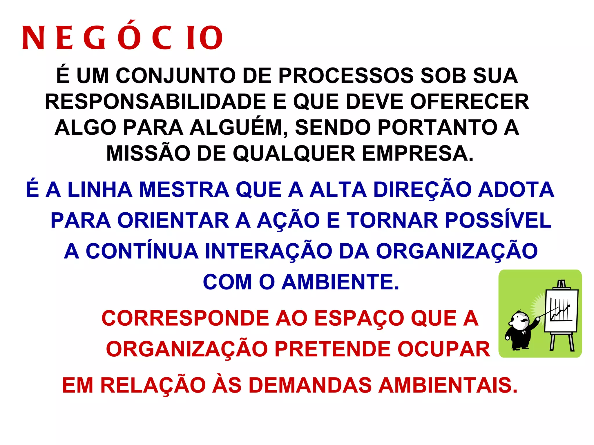 NEGÓCIO É UM CONJUNTO DE PROCESSOS SOB SUA  RESPONSABILIDADE E QUE DEVE OFERECER  ALGO PARA ALGUÉM, SENDO PORTANTO A  MISSÃO DE QUALQUER EMPRESA. É A LINHA MESTRA QUE A ALTA DIREÇÃO ADOTA PARA ORIENTAR A AÇÃO E TORNAR POSSÍVEL A CONTÍNUA INTERAÇÃO DA ORGANIZAÇÃO COM O AMBIENTE. CORRESPONDE AO ESPAÇO QUE A ORGANIZAÇÃO PRETENDE OCUPAR  EM RELAÇÃO ÀS DEMANDAS AMBIENTAIS. 
