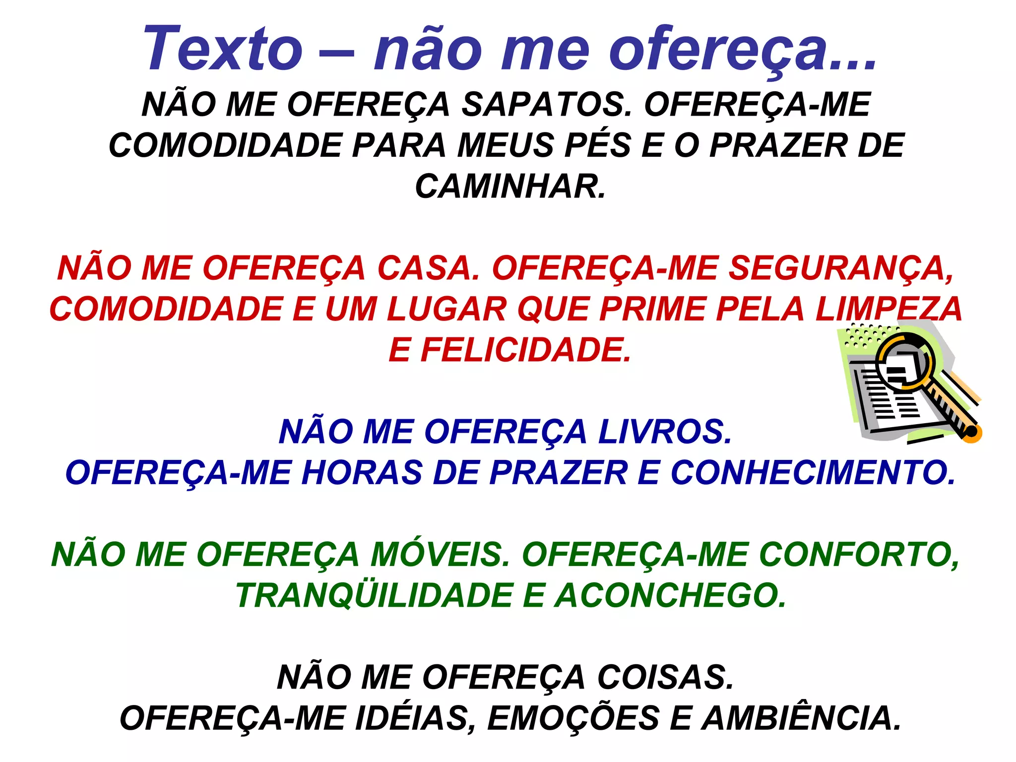 Texto – não me ofereça... NÃO ME OFEREÇA SAPATOS. OFEREÇA-ME  COMODIDADE PARA MEUS PÉS E O PRAZER DE  CAMINHAR. NÃO ME OFEREÇA CASA. OFEREÇA-ME SEGURANÇA,  COMODIDADE E UM LUGAR QUE PRIME PELA LIMPEZA  E FELICIDADE. NÃO ME OFEREÇA LIVROS.  OFEREÇA-ME HORAS DE PRAZER E CONHECIMENTO. NÃO ME OFEREÇA MÓVEIS. OFEREÇA-ME CONFORTO,  TRANQÜILIDADE E ACONCHEGO. NÃO ME OFEREÇA COISAS.  OFEREÇA-ME IDÉIAS, EMOÇÕES E AMBIÊNCIA. 