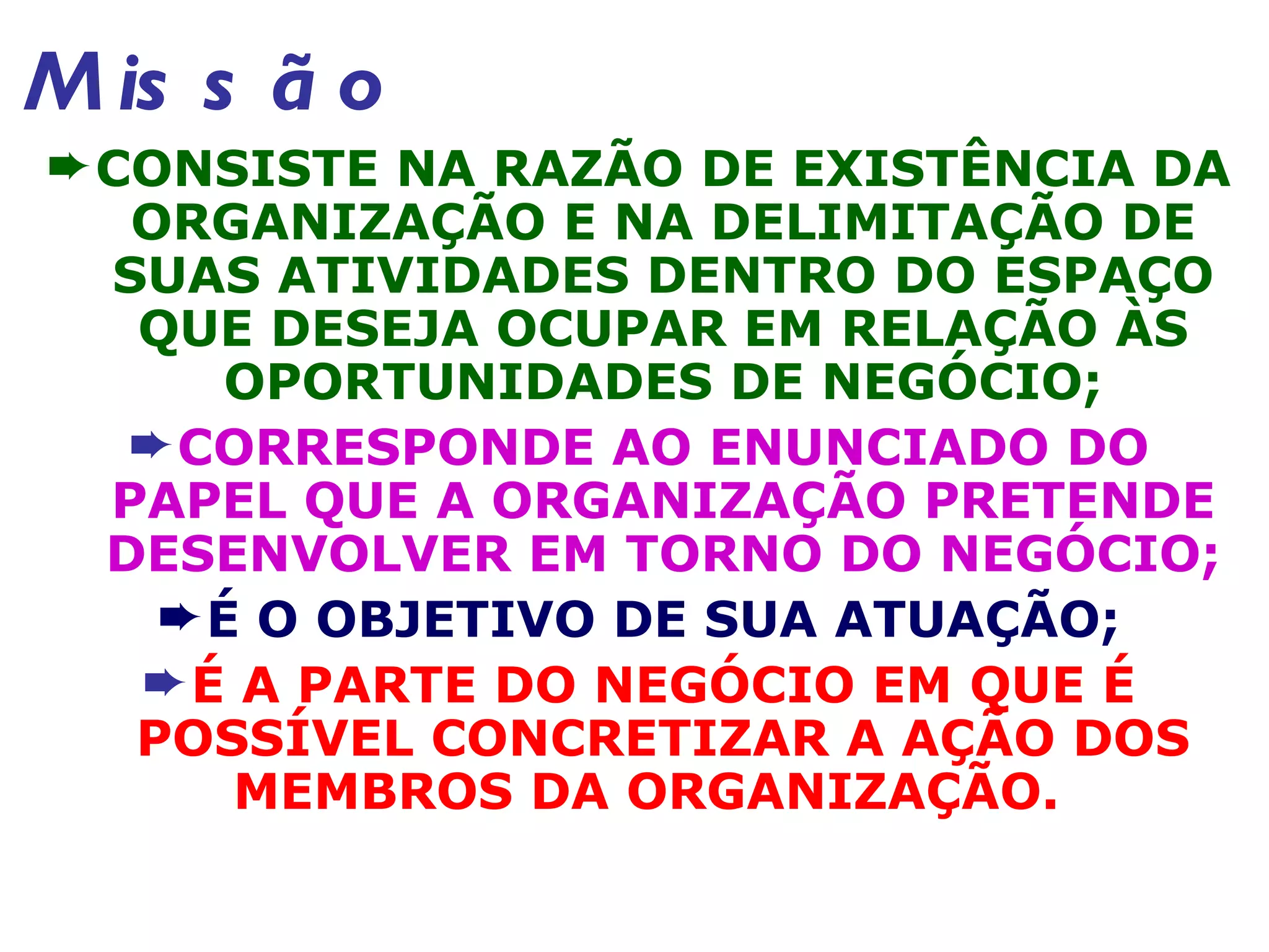 Missão CONSISTE NA RAZÃO DE EXISTÊNCIA DA ORGANIZAÇÃO E NA DELIMITAÇÃO DE SUAS ATIVIDADES DENTRO DO ESPAÇO QUE DESEJA OCUPAR EM RELAÇÃO ÀS OPORTUNIDADES DE NEGÓCIO; CORRESPONDE AO ENUNCIADO DO PAPEL QUE A ORGANIZAÇÃO PRETENDE DESENVOLVER EM TORNO DO NEGÓCIO; É O OBJETIVO DE SUA ATUAÇÃO; É A PARTE DO NEGÓCIO EM QUE É POSSÍVEL CONCRETIZAR A AÇÃO DOS MEMBROS DA ORGANIZAÇÃO.  