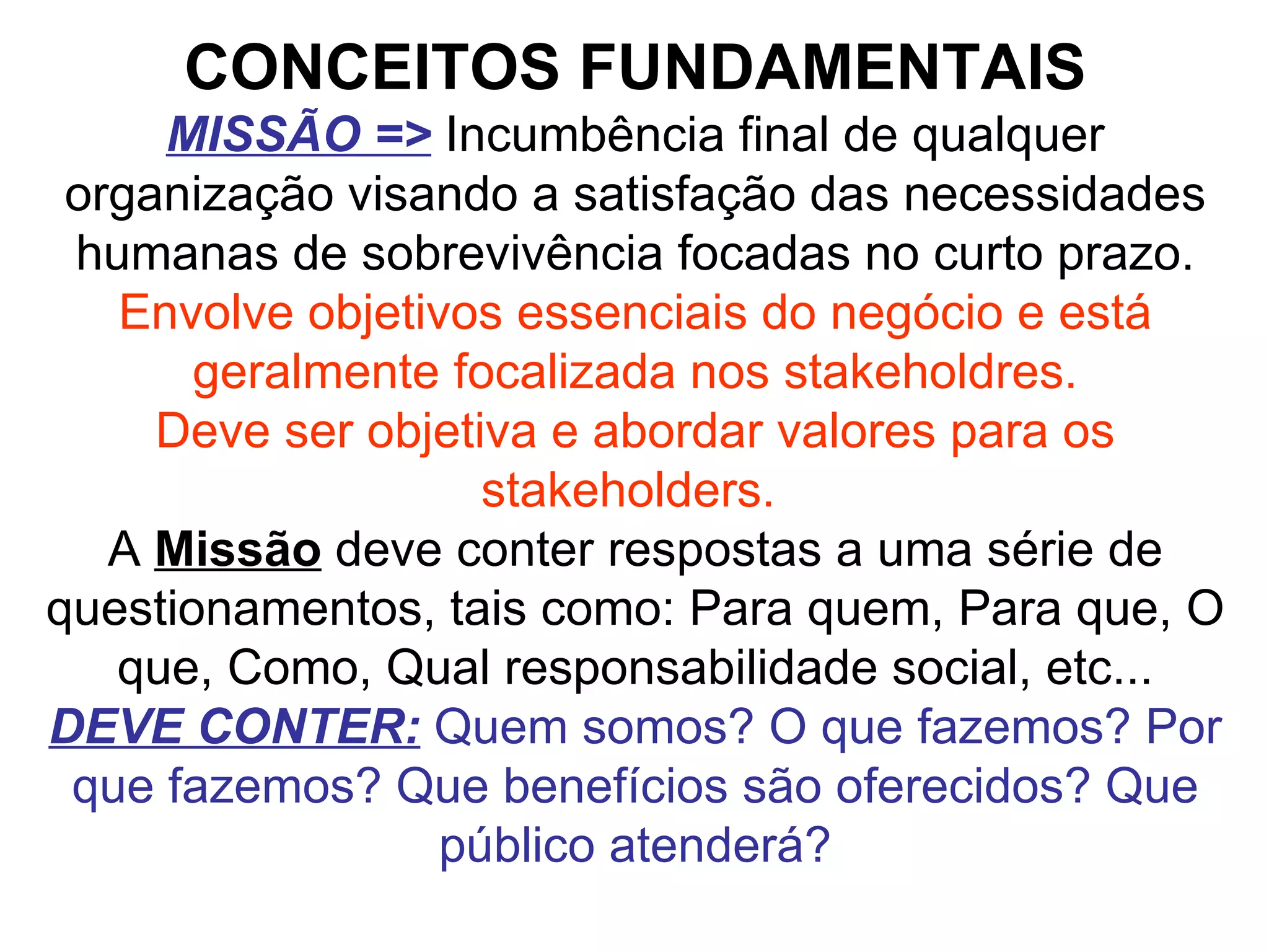 CONCEITOS FUNDAMENTAIS MISSÃO =>   Incumbência final de qualquer organização visando a satisfação das necessidades humanas de sobrevivência focadas no curto prazo. Envolve objetivos essenciais do negócio e está geralmente focalizada nos stakeholdres. Deve ser objetiva e abordar valores para os stakeholders.  A  Missão  deve conter respostas a uma série de questionamentos, tais como: Para quem, Para que, O que, Como, Qual responsabilidade social, etc... DEVE CONTER:   Quem somos? O que fazemos? Por que fazemos? Que benefícios são oferecidos? Que público atenderá?   