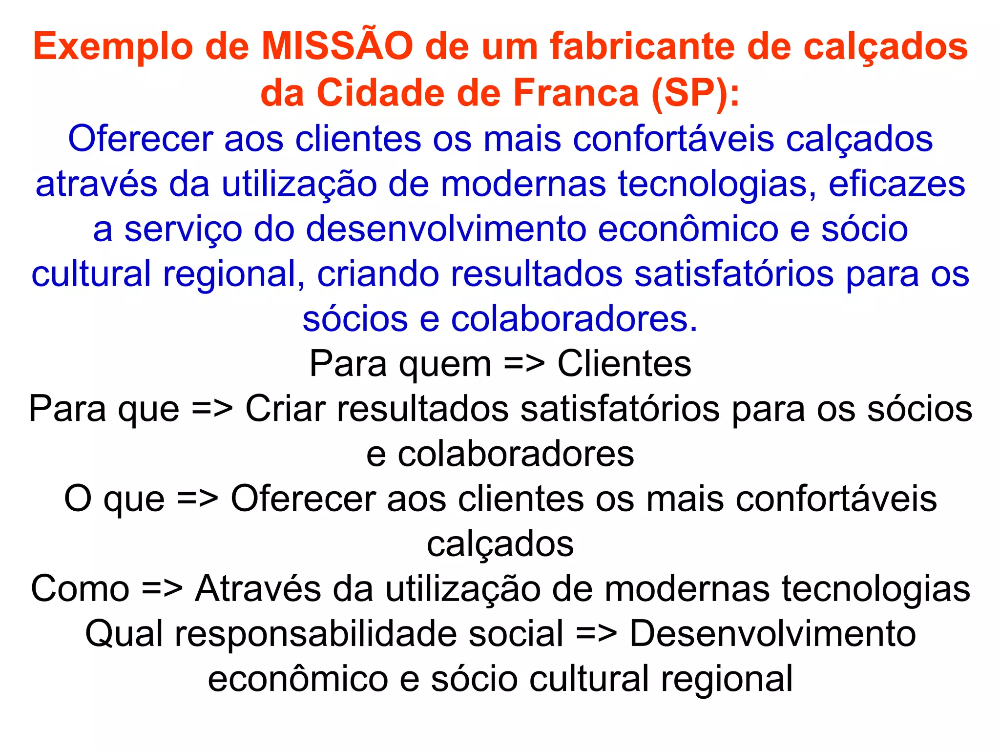 Exemplo de MISSÃO de um fabricante de calçados da Cidade de Franca (SP): Oferecer aos clientes os mais confortáveis calçados através da utilização de modernas tecnologias, eficazes a serviço do desenvolvimento econômico e sócio cultural regional, criando resultados satisfatórios para os sócios e colaboradores. Para quem => Clientes Para que => Criar resultados satisfatórios para os sócios e colaboradores O que => Oferecer aos clientes os mais confortáveis calçados Como => Através da utilização de modernas tecnologias Qual responsabilidade social => Desenvolvimento econômico e sócio cultural regional 